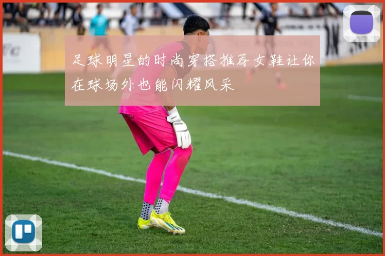 足球明星的时尚穿搭推荐女鞋让你在球场外也能闪耀风采