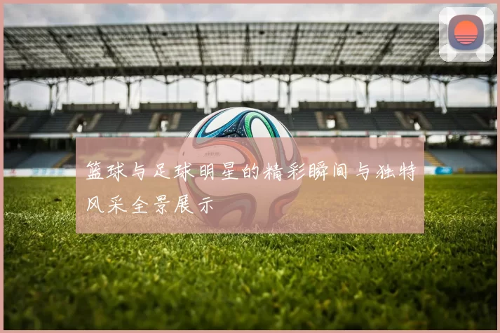 篮球与足球明星的精彩瞬间与独特风采全景展示