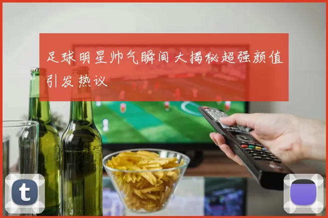 足球明星帅气瞬间大揭秘超强颜值引发热议