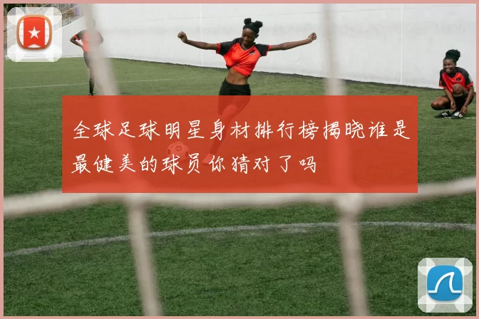 全球足球明星身材排行榜揭晓谁是最健美的球员你猜对了吗