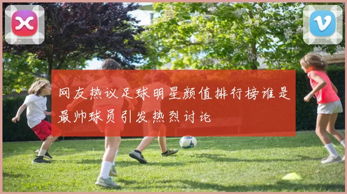 网友热议足球明星颜值排行榜谁是最帅球员引发热烈讨论