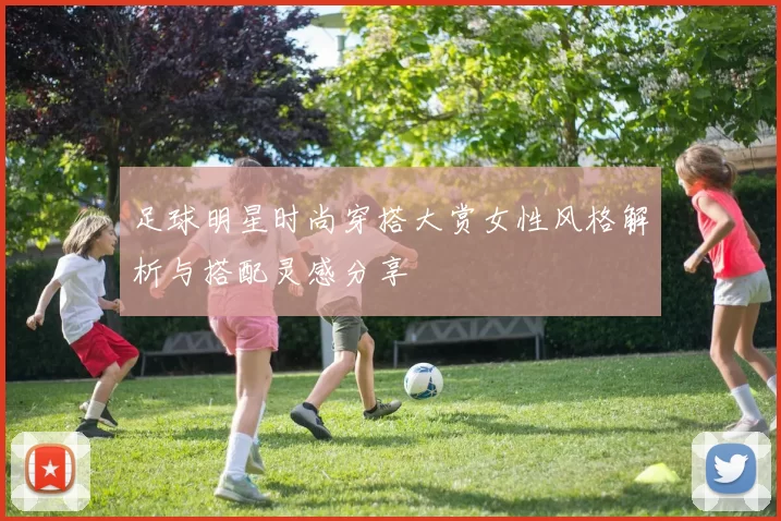 足球明星时尚穿搭大赏女性风格解析与搭配灵感分享