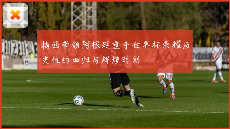梅西带领阿根廷重夺世界杯荣耀历史性的回归与辉煌时刻