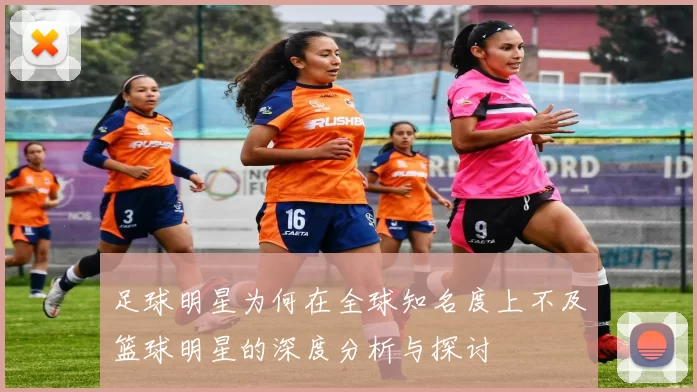 足球明星为何在全球知名度上不及篮球明星的深度分析与探讨