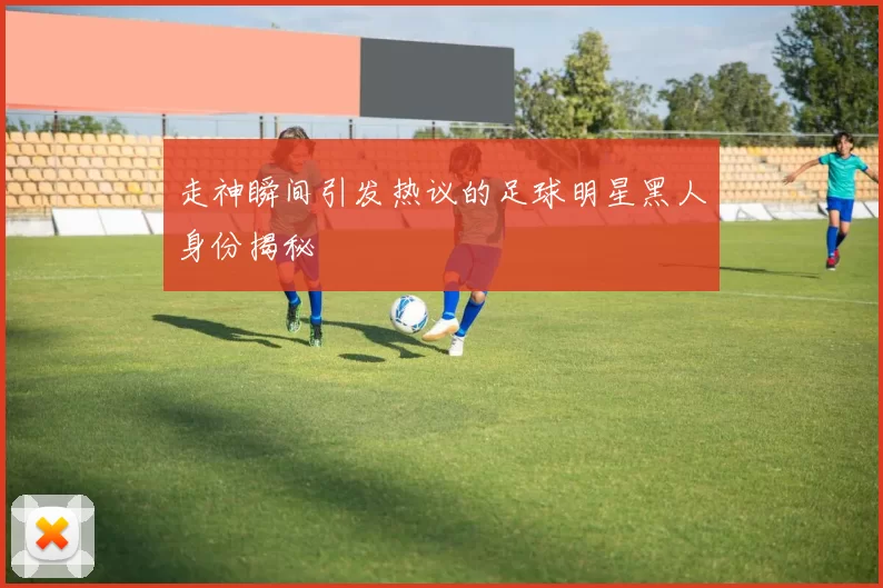 走神瞬间引发热议的足球明星黑人身份揭秘
