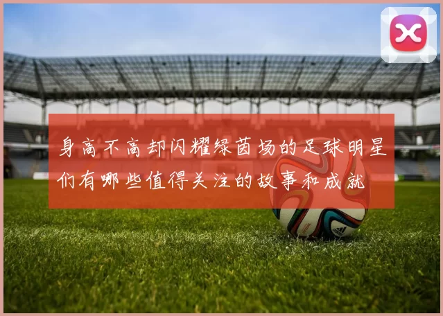 身高不高却闪耀绿茵场的足球明星们有哪些值得关注的故事和成就