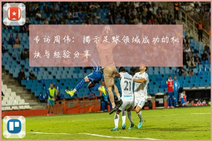 专访周伟：揭示足球领域成功的秘诀与经验分享