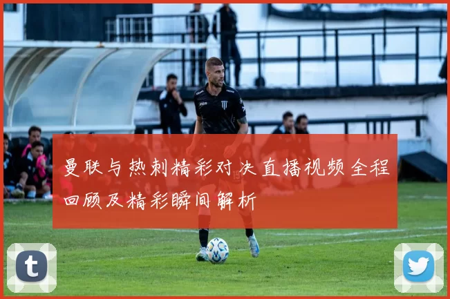 曼联与热刺精彩对决直播视频全程回顾及精彩瞬间解析