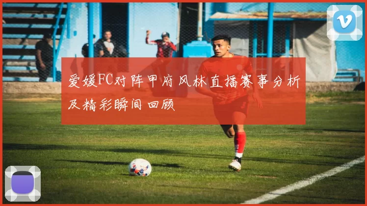 爱媛FC对阵甲府风林直播赛事分析及精彩瞬间回顾