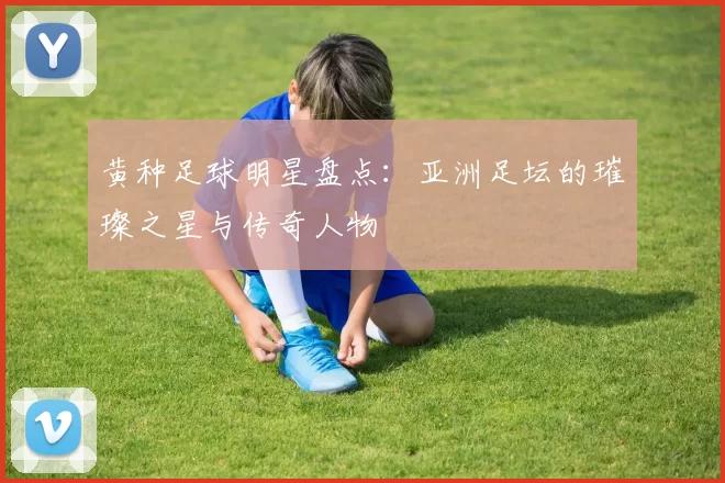 黄种足球明星盘点：亚洲足坛的璀璨之星与传奇人物