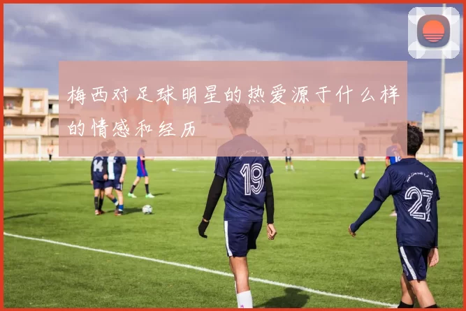 梅西对足球明星的热爱源于什么样的情感和经历