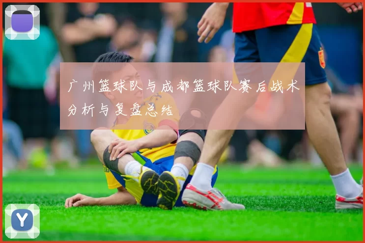 广州篮球队与成都篮球队赛后战术分析与复盘总结