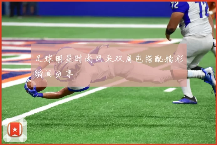 足球明星时尚风采双肩包搭配精彩瞬间分享