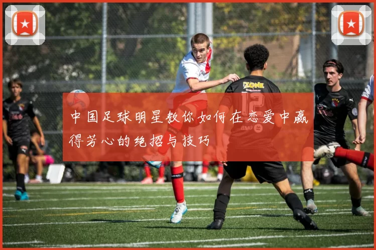中国足球明星教你如何在恋爱中赢得芳心的绝招与技巧