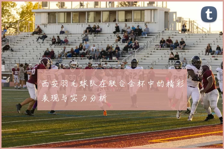 西安羽毛球队在联合会杯中的精彩表现与实力分析
