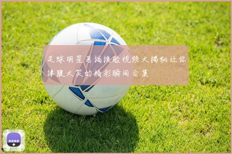 足球明星恶搞换脸视频大揭秘让你捧腹大笑的精彩瞬间合集