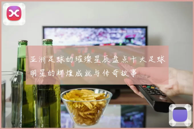 亚洲足球的璀璨星辰盘点十大足球明星的辉煌成就与传奇故事