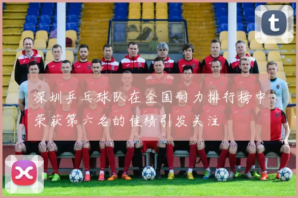 深圳乒乓球队在全国耐力排行榜中荣获第六名的佳绩引发关注