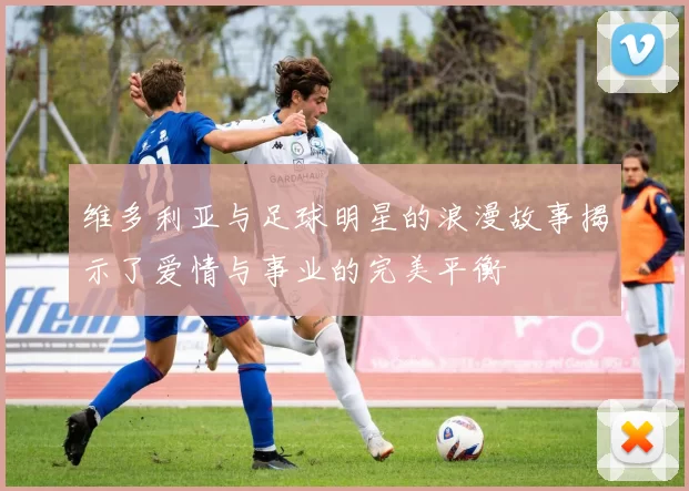 维多利亚与足球明星的浪漫故事揭示了爱情与事业的完美平衡
