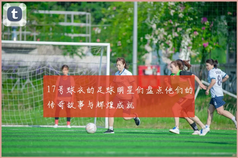 17号球衣的足球明星们盘点他们的传奇故事与辉煌成就