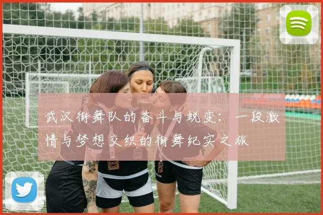 武汉街舞队的奋斗与蜕变：一段激情与梦想交织的街舞纪实之旅