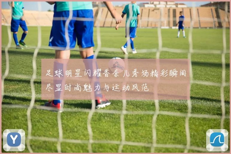 足球明星闪耀香奈儿秀场精彩瞬间尽显时尚魅力与运动风范