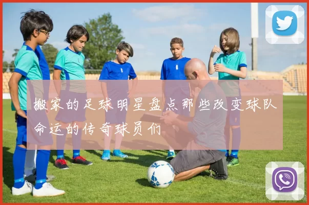 搬家的足球明星盘点那些改变球队命运的传奇球员们