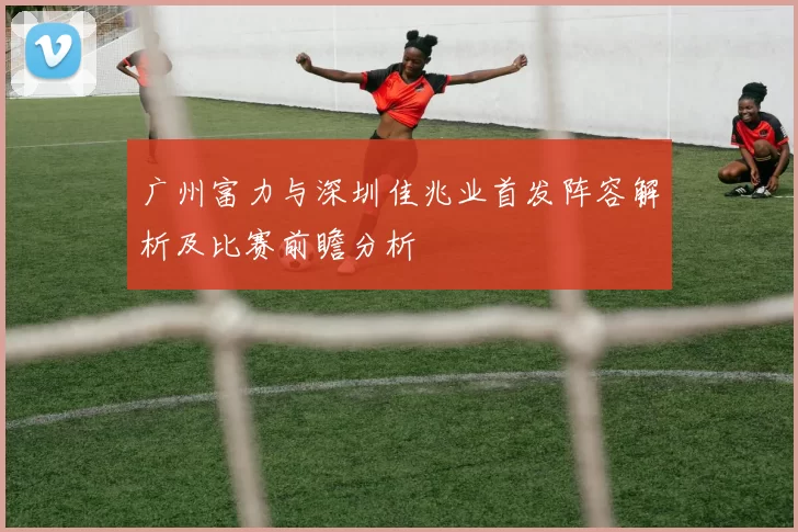 广州富力与深圳佳兆业首发阵容解析及比赛前瞻分析