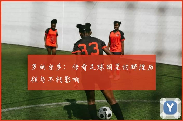 罗纳尔多：传奇足球明星的辉煌历程与不朽影响