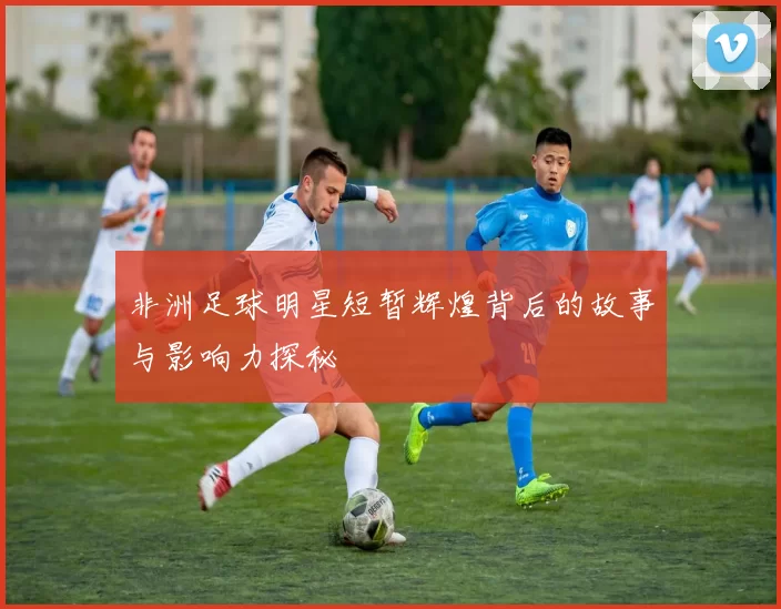 非洲足球明星短暂辉煌背后的故事与影响力探秘