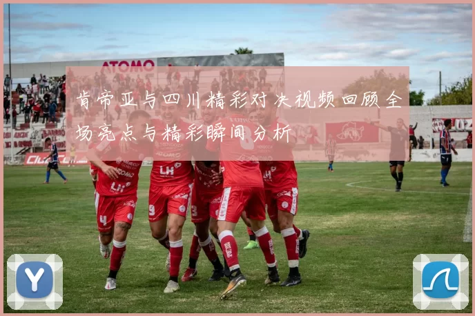 肯帝亚与四川精彩对决视频回顾全场亮点与精彩瞬间分析