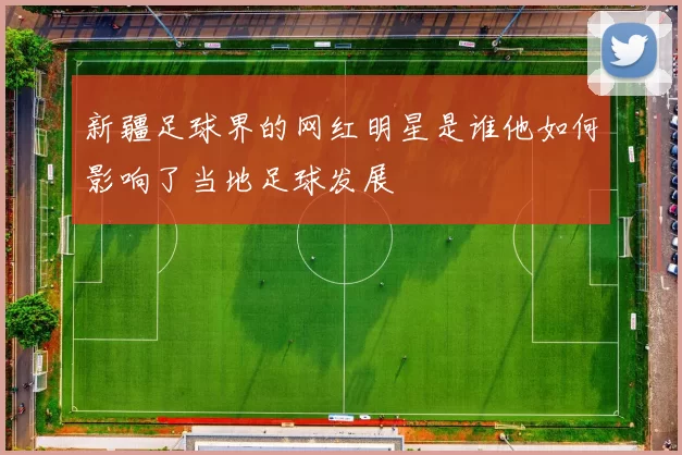 新疆足球界的网红明星是谁他如何影响了当地足球发展