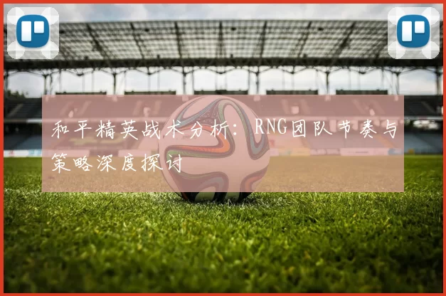 和平精英战术分析：RNG团队节奏与策略深度探讨