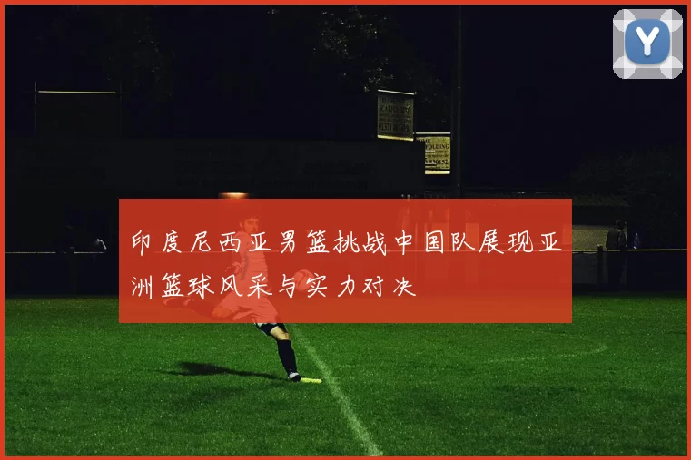印度尼西亚男篮挑战中国队展现亚洲篮球风采与实力对决