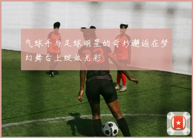 气球手与足球明星的奇妙邂逅在梦幻舞台上绽放光彩