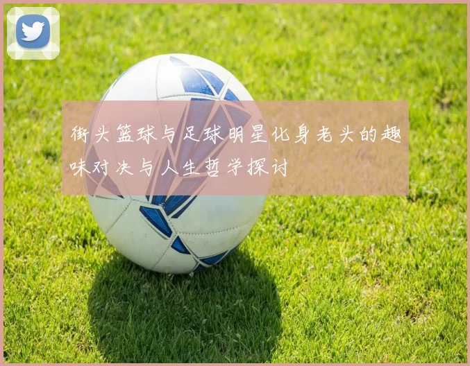 街头篮球与足球明星化身老头的趣味对决与人生哲学探讨