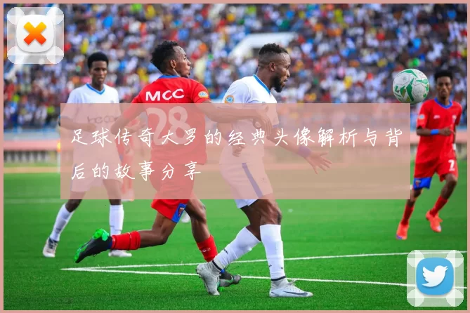 足球传奇大罗的经典头像解析与背后的故事分享
