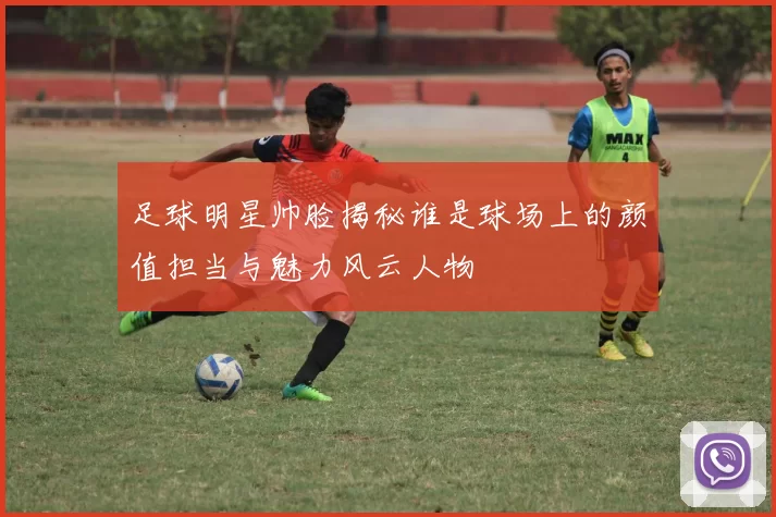 足球明星帅脸揭秘谁是球场上的颜值担当与魅力风云人物
