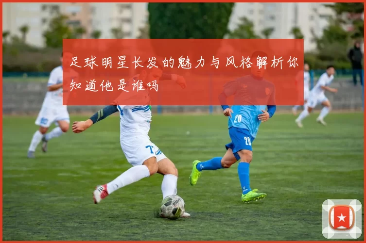 足球明星长发的魅力与风格解析你知道他是谁吗