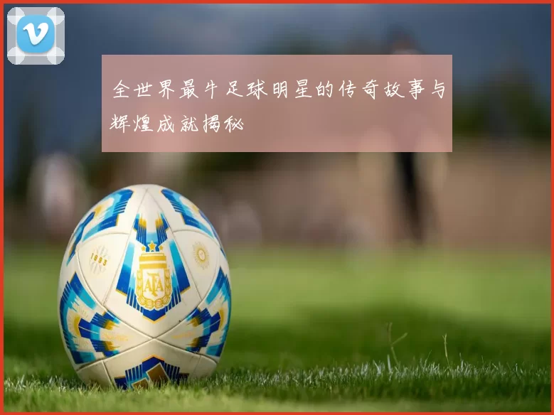 全世界最牛足球明星的传奇故事与辉煌成就揭秘