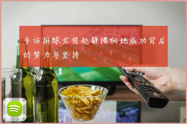 专访排球女将赵静揭秘她成功背后的努力与坚持