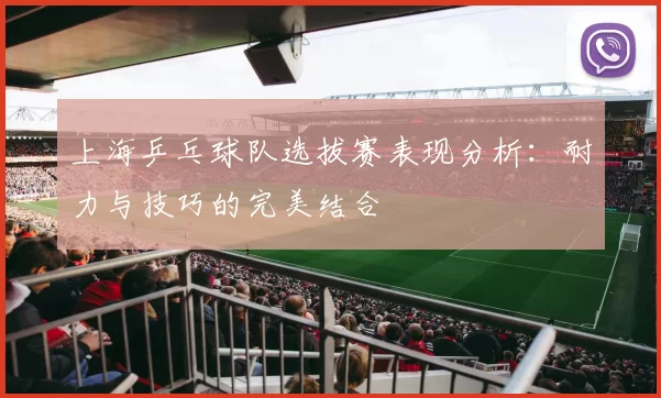 上海乒乓球队选拔赛表现分析：耐力与技巧的完美结合