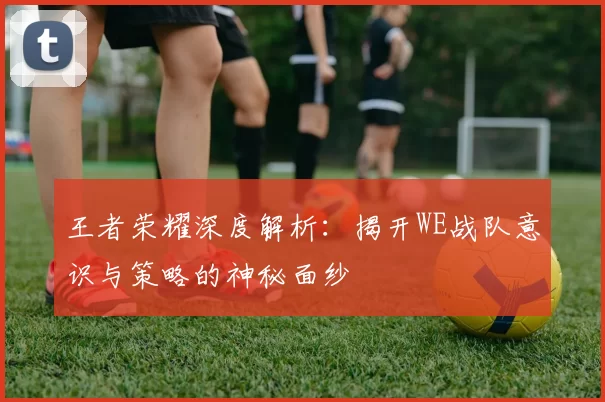 王者荣耀深度解析：揭开WE战队意识与策略的神秘面纱