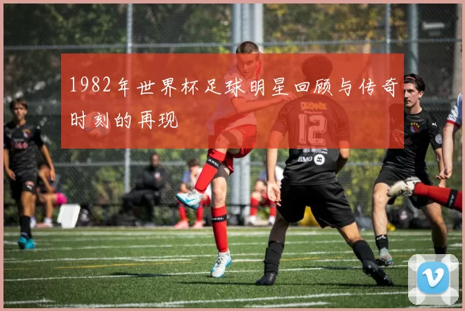 1982年世界杯足球明星回顾与传奇时刻的再现