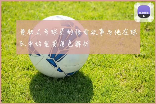 曼联五号球员的传奇故事与他在球队中的重要角色解析