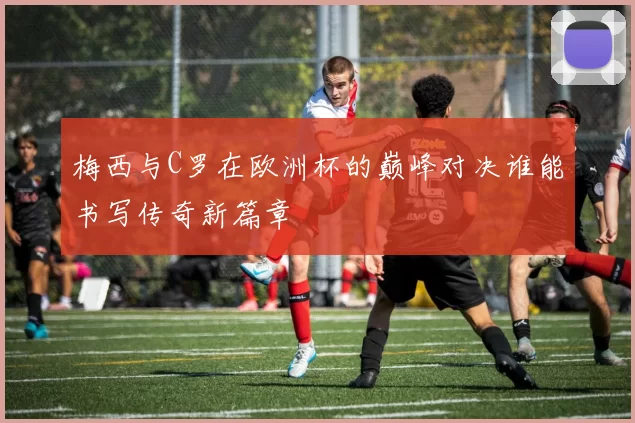 梅西与C罗在欧洲杯的巅峰对决谁能书写传奇新篇章