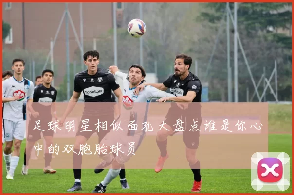 足球明星相似面孔大盘点谁是你心中的双胞胎球员