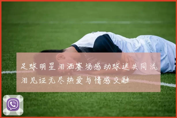 足球明星泪洒赛场感动球迷共同流泪见证无尽热爱与情感交融