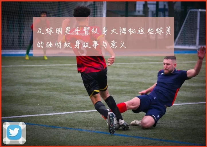 足球明星手臂纹身大揭秘这些球员的独特纹身故事与意义