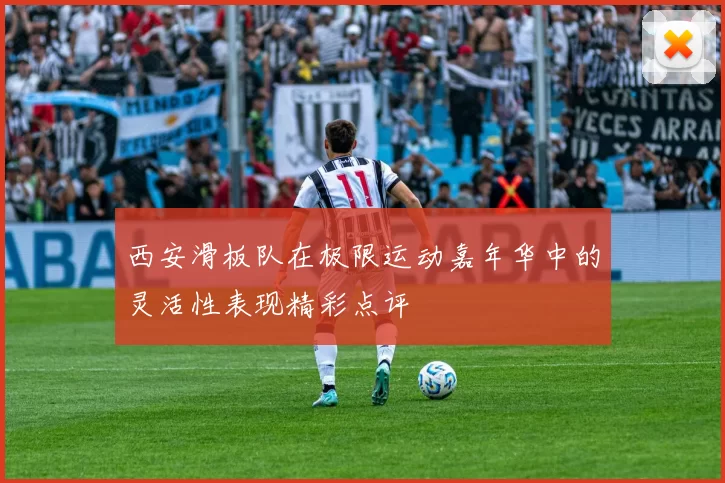 西安滑板队在极限运动嘉年华中的灵活性表现精彩点评